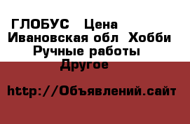 ГЛОБУС › Цена ­ 30 000 - Ивановская обл. Хобби. Ручные работы » Другое   